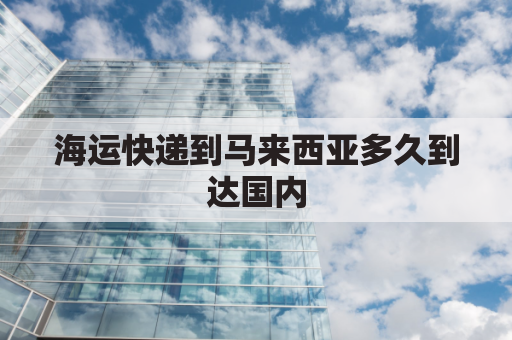 海运快递到马来西亚多久到达国内(中国到马来西亚海运费大概多少钱)