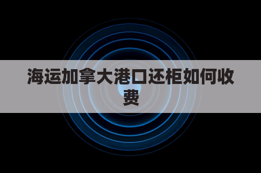 海运加拿大港口还柜如何收费(加拿大海运价格 30公斤)