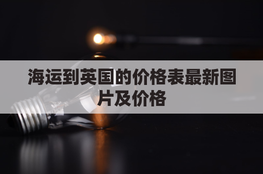 海运到英国的价格表最新图片及价格(海运到英国的价格表最新图片及价格查询)