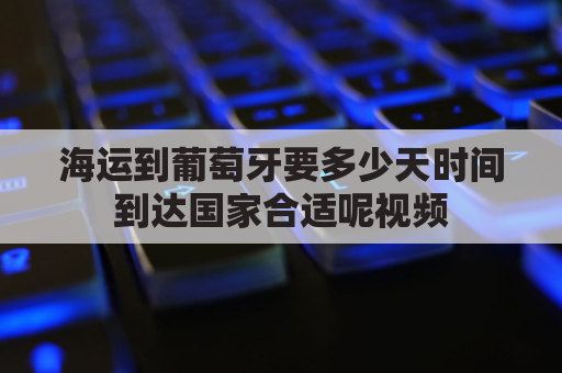 海运到葡萄牙要多少天时间到达国家合适呢视频(葡萄牙航海到中国)