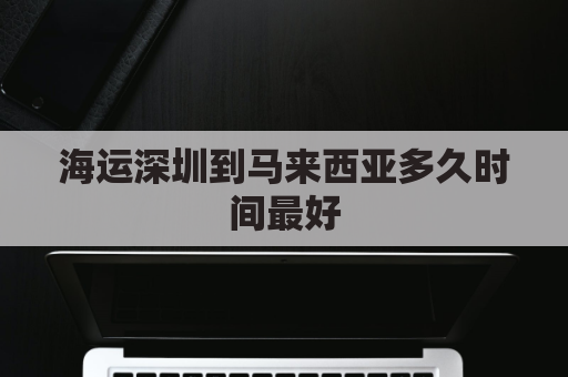 海运深圳到马来西亚多久时间最好(深圳到马来西亚要多久)