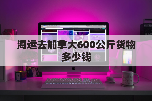 海运去加拿大600公斤货物多少钱(海运到加拿大运费价格查询)