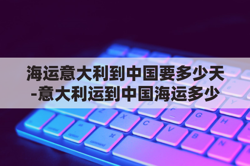 海运意大利到中国要多少天-意大利运到中国海运多少天(意大利海运到中国多久)