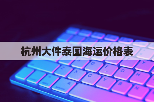 杭州大件泰国海运价格表(杭州大件泰国海运价格表最新)