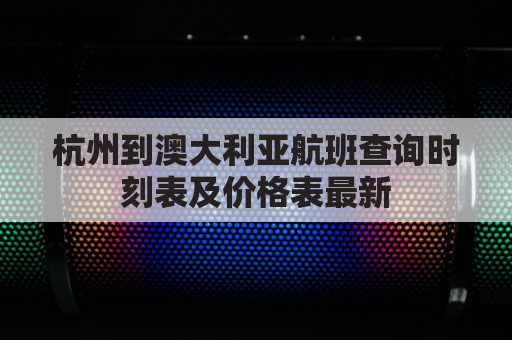 杭州到澳大利亚航班查询时刻表及价格表最新(杭州至澳大利亚飞机票是多少)