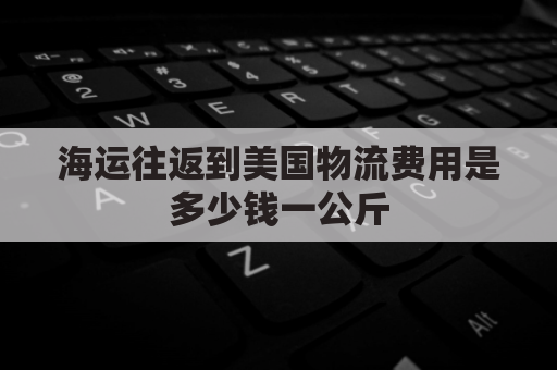 海运往返到美国物流费用是多少钱一公斤(海运送货到美国运费)