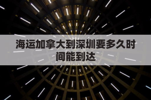 海运加拿大到深圳要多久时间能到达(加拿大到深圳几个小时)