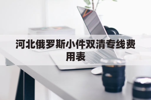 河北俄罗斯小件双清专线费用表(俄罗斯双清包税渠道)