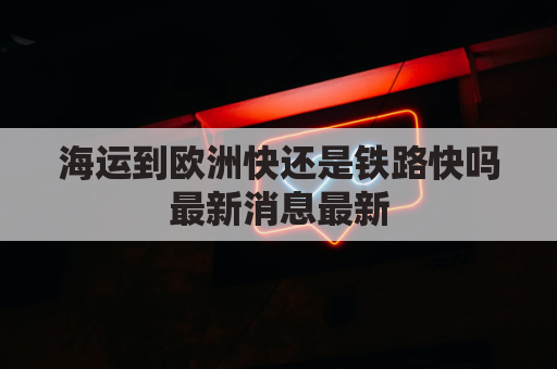 海运到欧洲快还是铁路快吗最新消息最新(欧洲货物运到国内海上路线)