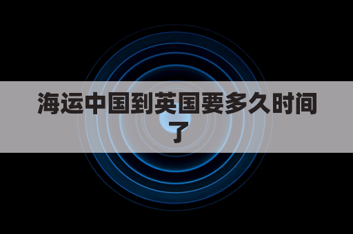 海运中国到英国要多久时间了(中国海运到英国的路线)