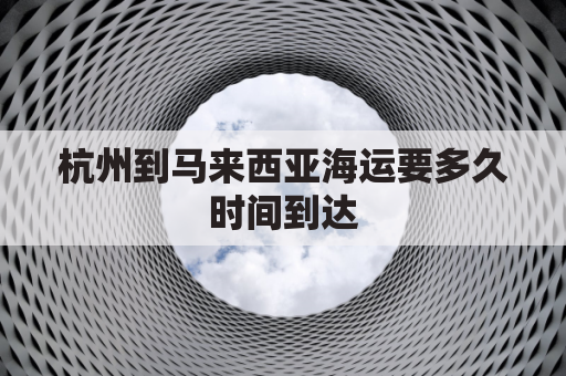 杭州到马来西亚海运要多久时间到达(从杭州运往马来西亚的航空货物)