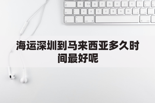 海运深圳到马来西亚多久时间最好呢(深圳空运到马来西亚多久可以到)