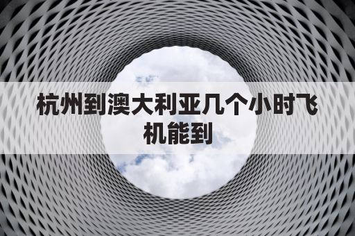 杭州到澳大利亚几个小时飞机能到(杭州至澳大利亚飞机票是多少)