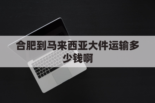 合肥到马来西亚大件运输多少钱啊(合肥到马来西亚大件运输多少钱啊一公斤)