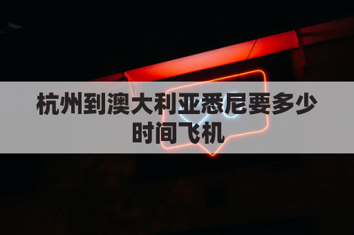 杭州到澳大利亚悉尼要多少时间飞机(杭州到悉尼飞机要多久)