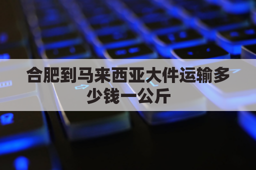 合肥到马来西亚大件运输多少钱一公斤(安徽到马来西亚多少小时)