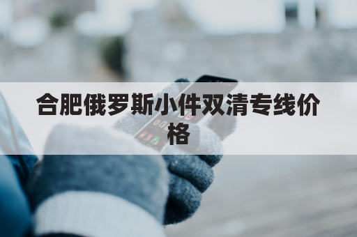 合肥俄罗斯小件双清专线价格(合肥 俄罗斯)