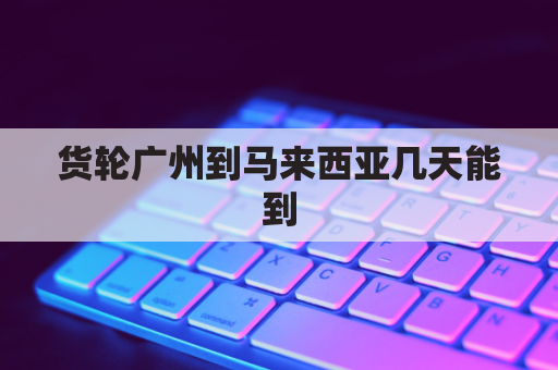 货轮广州到马来西亚几天能到(广州海运到马来西亚开船后多久到？)