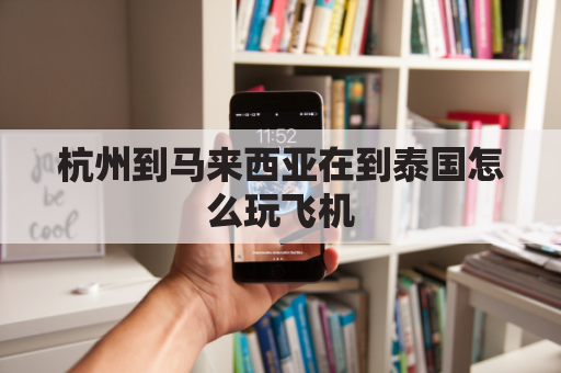 杭州到马来西亚在到泰国怎么玩飞机(杭州到马来西亚大概要花多少钱)