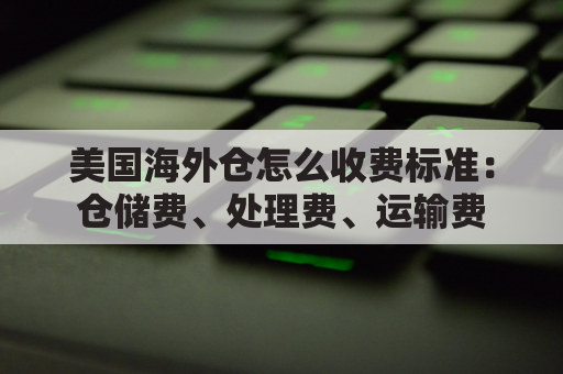 美国海外仓怎么收费标准：仓储费、处理费、运输费