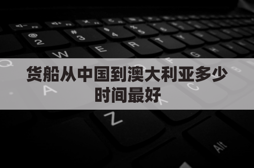 货船从中国到澳大利亚多少时间最好(澳大利亚到中国船运要多久)