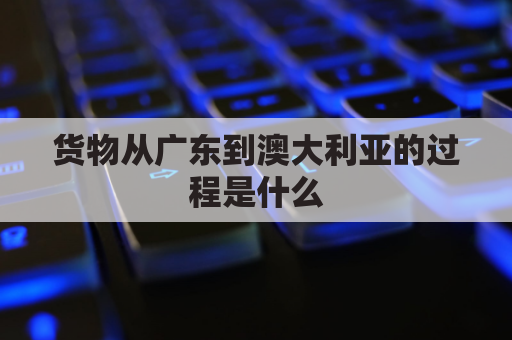 货物从广东到澳大利亚的过程是什么(货物从广东到澳大利亚的过程是什么意思)