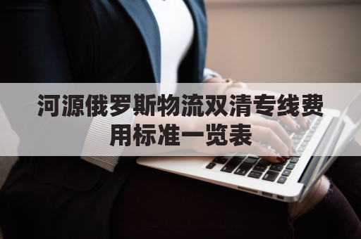 河源俄罗斯物流双清专线费用标准一览表(俄罗斯陆运出口双清)