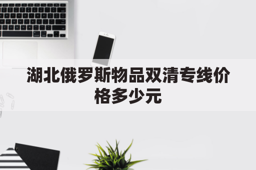 湖北俄罗斯物品双清专线价格多少元(俄罗斯双清包税渠道)