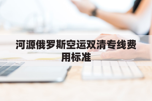 河源俄罗斯空运双清专线费用标准(俄罗斯陆运出口双清)