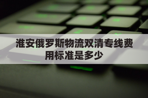 淮安俄罗斯物流双清专线费用标准是多少(俄罗斯物流清关)