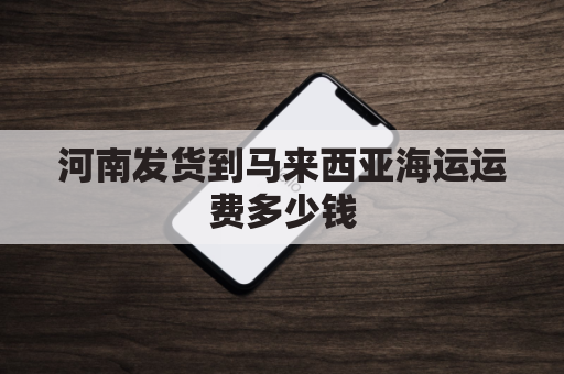 河南发货到马来西亚海运运费多少钱(河南发货到马来西亚海运运费多少钱一吨)