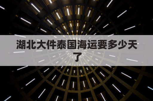 湖北大件泰国海运要多少天了(泰国到武汉快递要多久)