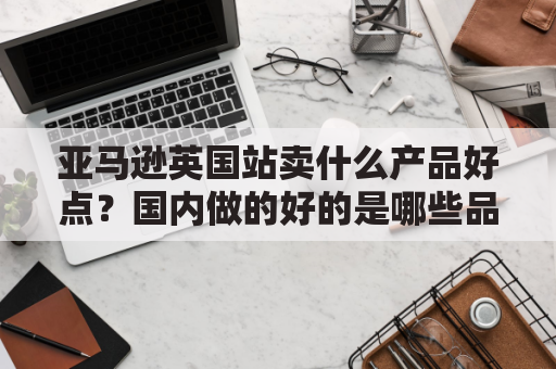 亚马逊英国站卖什么产品好点？国内做的好的是哪些品牌？