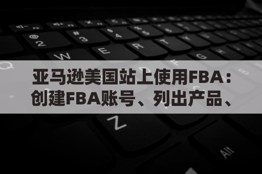 亚马逊美国站上使用FBA：创建FBA账号、列出产品、存储与配送管理以及客户服务等关键步骤