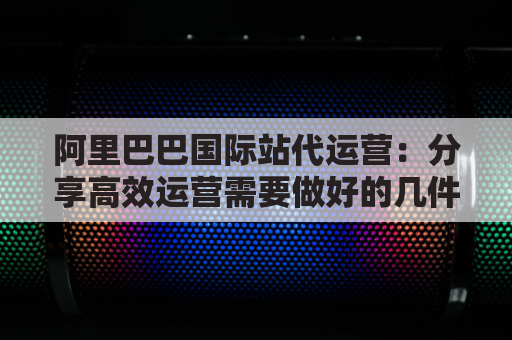 阿里巴巴国际站代运营：分享高效运营需要做好的几件事