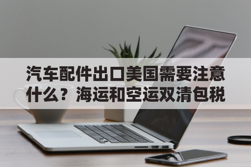 汽车配件出口美国需要注意什么？海运和空运双清包税到门方案