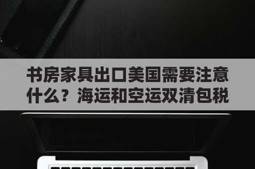 书房家具出口美国需要注意什么？海运和空运双清包税到门方案