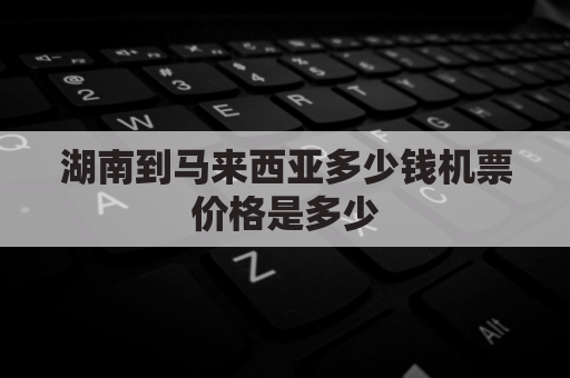 湖南到马来西亚多少钱机票价格是多少(湖南离马来西亚多少公里)