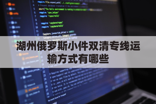 湖州俄罗斯小件双清专线运输方式有哪些(俄罗斯陆运出口双清)