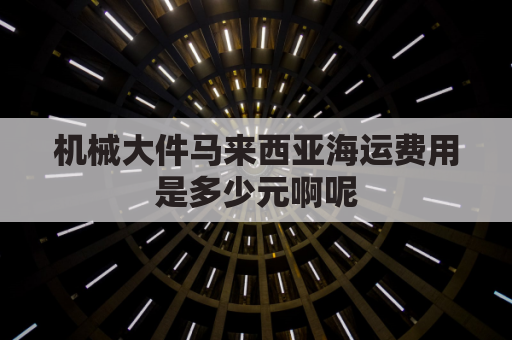 机械大件马来西亚海运费用是多少元啊呢(马来西亚 海运)