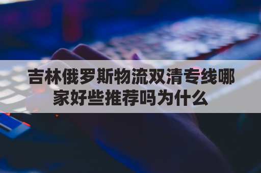 吉林俄罗斯物流双清专线哪家好些推荐吗为什么(吉林省与俄罗斯共建的国际运输走廊)