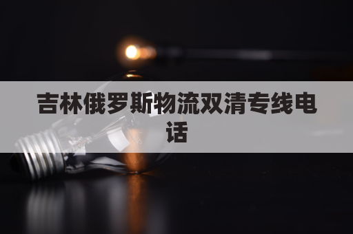 吉林俄罗斯物流双清专线电话(吉林省与俄罗斯共建的国际运输走廊)