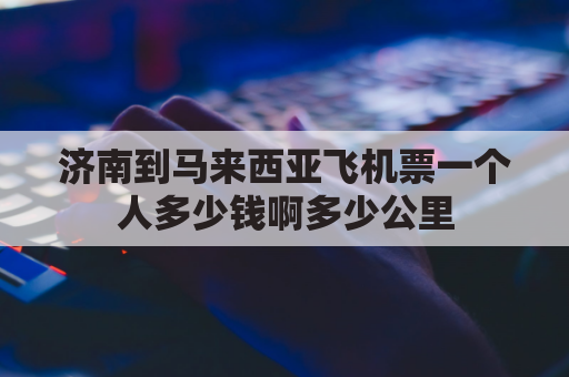 济南到马来西亚飞机票一个人多少钱啊多少公里(济南到马来西亚槟城)