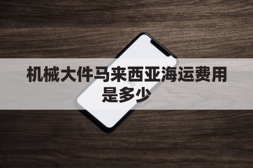 机械大件马来西亚海运费用是多少(马来西亚散货船到中国运费)