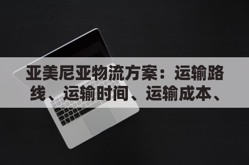 亚美尼亚物流方案：运输路线、运输时间、运输成本、货物追踪、风险预警