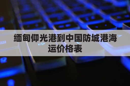 缅甸仰光港到中国防城港海运价格表(缅甸仰光港到中国防城港海运价格表)