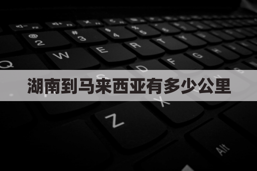 湖南到马来西亚有多少公里(湖南到马来西亚有多少公里路)