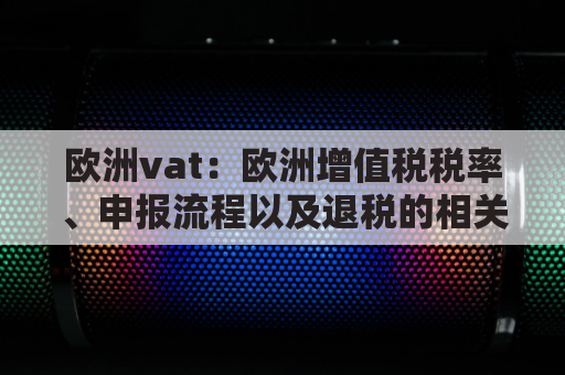 欧洲vat：欧洲增值税税率、申报流程以及退税的相关规定