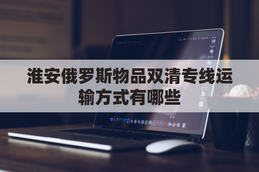 淮安俄罗斯物品双清专线运输方式有哪些(俄罗斯双清包税什么意思)