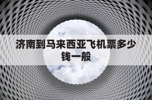 济南到马来西亚飞机票多少钱一般(济南到马来西亚飞机票一个人多少钱)